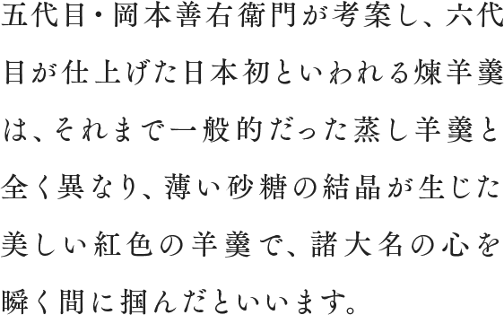 五代目・岡本善右衛門が考案し、六代目が仕上げた日本初といわれる煉羊羹は、それまで一般的だった蒸し羊羹と全く異なり、薄い砂糖の結晶が生じた美しい紅色の羊羹で、諸大名の心を瞬く間に掴んだといいます。