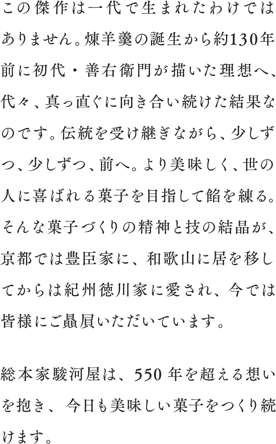 この傑作は一代で生まれたわけではありません。煉羊羹の誕生から約130年前に初代・善右衛門が描いた理想へ、代々、真っ直ぐに向き合い続けた結果なのです。伝統を受け継ぎながら、少しずつ、少しずつ、前へ。
より美味しく、世の人に喜ばれる菓子を目指して餡を練る。そんな菓子づくりの精神と技の結晶が、京都では豊臣家に、和歌山に居を移してからは紀州徳川家に愛され、今では皆様にご贔屓いただいています。総本家駿河屋は、550年を超える想いを抱き、今日も美味しい菓子をつくり続けます。